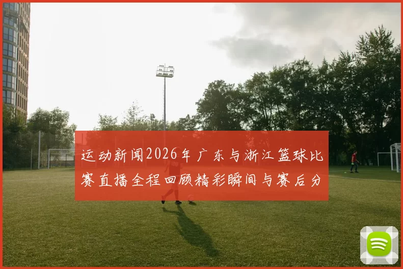 运动新闻2026年广东与浙江篮球比赛直播全程回顾精彩瞬间与赛后分析