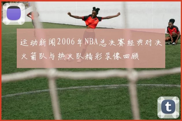 运动新闻2006年NBA总决赛经典对决火箭队与热火队精彩录像回顾