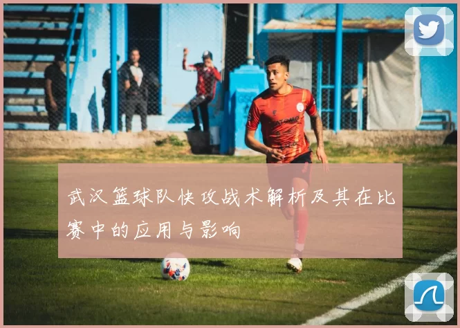 武汉篮球队快攻战术解析及其在比赛中的应用与影响