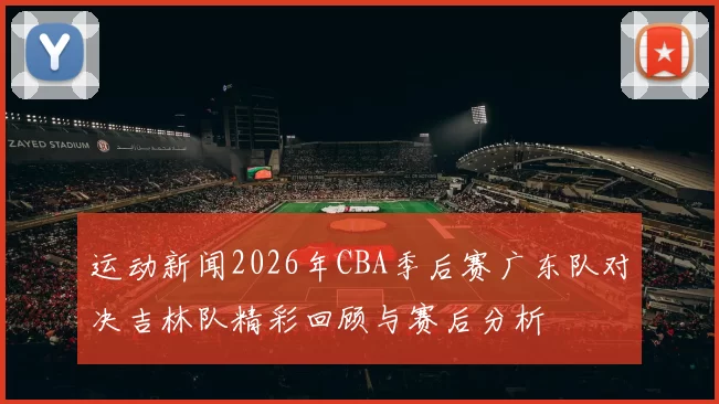 运动新闻2026年CBA季后赛广东队对决吉林队精彩回顾与赛后分析