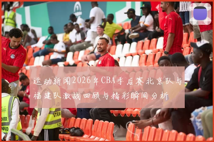 运动新闻2026年CBA季后赛北京队与福建队激战回顾与精彩瞬间分析