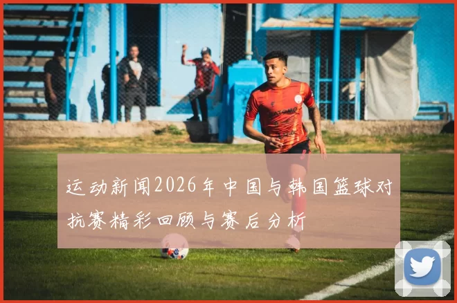 运动新闻2026年中国与韩国篮球对抗赛精彩回顾与赛后分析