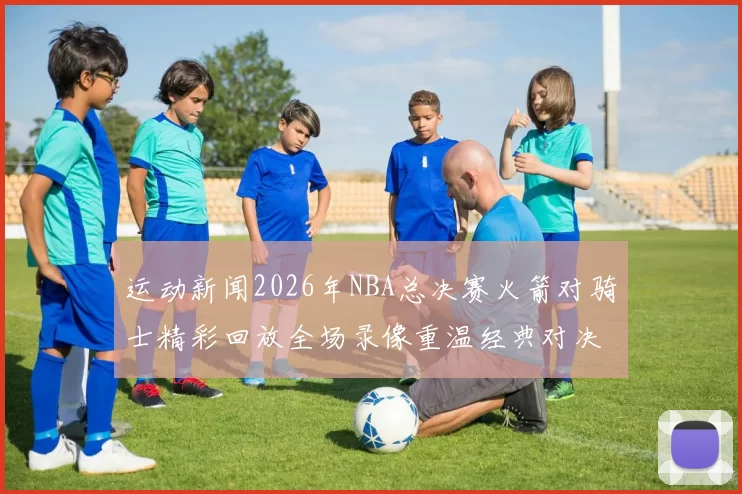 运动新闻2026年NBA总决赛火箭对骑士精彩回放全场录像重温经典对决瞬间